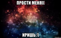 прости меня(( иришь:'(