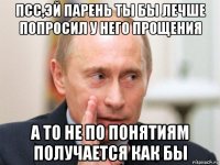 псс,эй парень ты бы лечше попросил у него прощения а то не по понятиям получается как бы