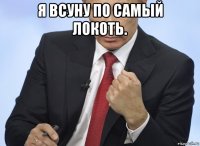 я всуну по самый локоть. 