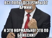 все попы дезертиры от армии! и это нормально! это по божески!