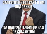 запретить этот сайт и им подобные за надругательство над президентом