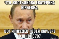 что, костьянова екатерина юрьевна, вот и пиздец твоей карьере в школе 707