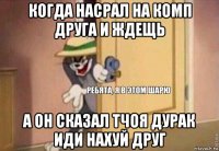 когда насрал на комп друга и ждещь а он сказал тчоя дурак иди нахуй друг