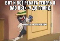 вот и всё ребята теперь я вас вы++у до гланд 