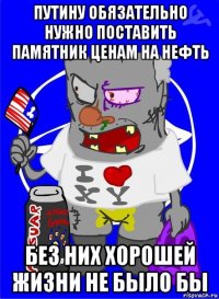 путину обязательно нужно поставить памятник ценам на нефть без них хорошей жизни не было бы