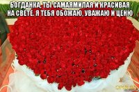 богданка, ты самаямилая и красивая на свете. я тебя обожаю, уважаю и ценю 