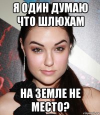 я один думаю что шлюхам на земле не место?