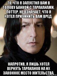 то, что я запустил вам в голову банкой с тараканами, поттер, не означает, что я хотел причинить вам вред. напротив, я лишь хотел вернуть тараканов на их законное место жительства.