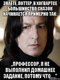 знаете, поттер, в хогвартсе большинство сказок начинается примерно так: ,,профессор, я не выполнил домашнее задание, потому что. . .''