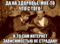 да на здоровье. мне-то что с того. я-то сам интернет зависимостью не страдаю!