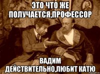 это что же получается,профессор вадим действительно,любит катю