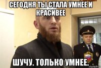 сегодня ты стала умнее и красивее шучу. только умнее.