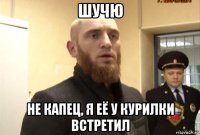 шучю не капец, я её у курилки встретил