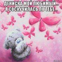 дениска мой любимый... я соскучилась по тебе... 