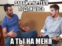 давай я на тебя подпишусь а ты на меня