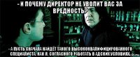 - и почему директор не уволит вас за вредность? - а пусть сначала найдёт такого высококвалифицированного специалиста, как я, согласного работать в адских условиях.