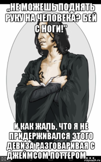 ,,не можешь поднять руку на человека? бей с ноги!'' и как жаль, что я не придерживался этого девиза разговаривая с джеймсом поттером. . .