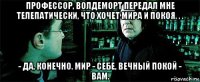 профессор, волдеморт передал мне телепатически, что хочет мира и покоя. . . - да, конечно. мир - себе, вечный покой - вам.