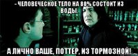 - человеческое тело на 80% состоит из воды, а лично ваше, поттер, из тормозной!