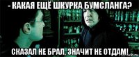 - какая ещё шкурка бумсланга? сказал не брал, значит не отдам!