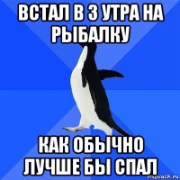 встал в 3 утра на рыбалку как обычно лучше бы спал