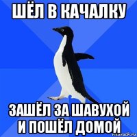 шёл в качалку зашёл за шавухой и пошёл домой