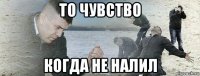 то чувство когда не налил