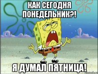 как сегодня понедельник?! я думал пятница!