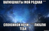 валюшка)ты мой родная *** спокойной ночи...****люблю тебя * .