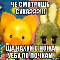 че смотришь сука???!!! ща нахуй с ножа уебу по почкам