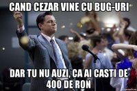 cand cezar vine cu bug-uri dar tu nu auzi, ca ai casti de 400 de ron