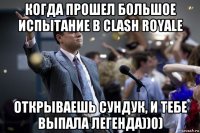 когда прошел большое испытание в clash royale открываешь сундук, и тебе выпала легенда))0)