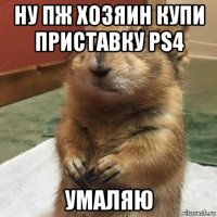 ну пж хозяин купи приставку ps4 умаляю