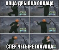 опца дрыпца опцаца спёр четыре голупца