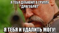 я тебя добавил в группу "драгобрат" я тебя и удалить могу!