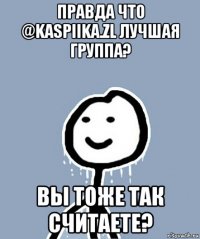 правда что @kaspiika.zl лучшая группа? вы тоже так считаете?