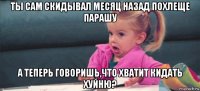 ты сам скидывал месяц назад похлеще парашу а теперь говоришь,что хватит кидать хуйню?