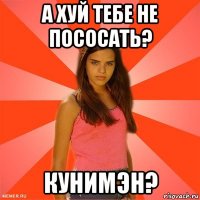 а хуй тебе не пососать? кунимэн?