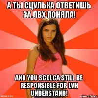 а ты сцулька ответишь за лвх поняла! and you scolca still be responsible for lvh understand!