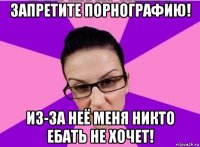 запретите порнографию! из-за неё меня никто ебать не хочет!