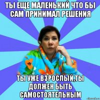 ты еще маленький что бы сам принимал решения ты уже взрослый,ты должен быть самостоятельным