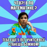 что?! 8 по математике ? тебе ещё 5 лет учится,всё станешь бомжом!