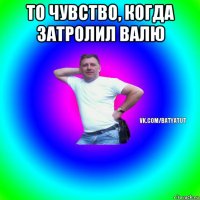 то чувство, когда затролил валю 