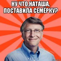 ну что,наташа, поставила семёрку? 