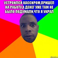 устроился кассиром,пришёл на работу,а денег уже там не было подумали,что я украл 