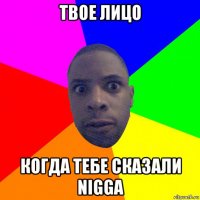 твое лицо когда тебе сказали nigga