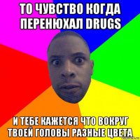 то чувство когда перенюхал drugs и тебе кажется что вокруг твоей головы разные цвета