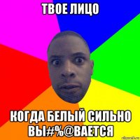 твое лицо когда белый сильно вы#%@вается