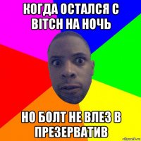 когда остался с bitch на ночь но болт не влез в презерватив