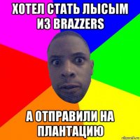 хотел стать лысым из brazzers а отправили на плантацию